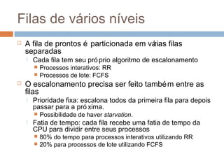 Filas de vários níveis
 A fila de prontos é particionada em várias filas
separadas
 Cada fila tem seu pró prio algoritmo de escalonamento
 Processos interativos: RR
 Processos de lote: FCFS
 O escalonamento precisa ser feito também entre as
filas
 Prioridade fixa: escalona todos da primeira fila para depois
passar para a pró xima.
 Possibilidade de haver starvation.
 Fatia de tempo: cada fila recebe uma fatia de tempo da
CPU para dividir entre seus processos
 80% do tempo para processos interativos utilizando RR
 20% para processos de lote utilizando FCFS
 