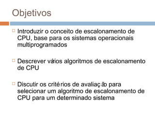 Objetivos
 Introduzir o conceito de escalonamento de
CPU, base para os sistemas operacionais
multiprogramados
 Descrever vários algoritmos de escalonamento
de CPU
 Discutir os critérios de avaliaç ão para
selecionar um algoritmo de escalonamento de
CPU para um determinado sistema
 