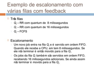 Exemplo de escalonamento com
várias filas com feedback
 Três filas
 Q0 – RR com quantum de 8 milissegundos
 Q1 – RR com quantum de 16 milissegundos
 Q2 – FCFS
 Escalonamento
 Um novo job entra na fila Q0 e é servido em ordem FIFO.
Quando ele recebe a CPU, em tem 8 milissegundos. Se
ele não terminar é então movido para a fila Q1.
 Os jobs da fila Q1 também são servidos em ordem FIFO,
recebendo 16 milissegundos adicionais. Se ainda assim
não terminar é movido para a fila Q2.
 