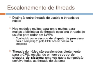 Escalonamento de threads
 Distinç ão entre threads do usuário e threads do
núcleo
 Nos modelos muitos-para-um e muitos-para-
muitos a biblioteca de threads escalona threads do
usuário para rodar em LWPs
 Conhecido como escopo de disputa de processo
pois a competição pela CPU ocorre dentro do
processo
 Threads do núcleo são escalonados diretamente
para a CPU, resultando em um escopo de
disputa de sistema uma vez que a competiç ão
envolve todas as threads do sistema
 