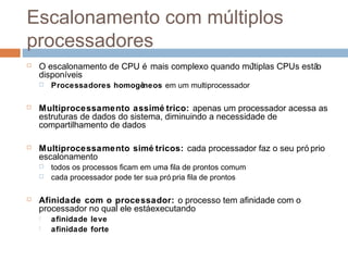 Escalonamento com múltiplos
processadores
 O escalonamento de CPU é mais complexo quando múltiplas CPUs estão
disponíveis
 Processadores homogêneos em um multiprocessador
 Multiprocessamento assimé trico: apenas um processador acessa as
estruturas de dados do sistema, diminuindo a necessidade de
compartilhamento de dados
 Multiprocessamento simé tricos: cada processador faz o seu pró prio
escalonamento
 todos os processos ficam em uma fila de prontos comum
 cada processador pode ter sua pró pria fila de prontos
 Afinidade com o processador: o processo tem afinidade com o
processador no qual ele estáexecutando
 afinidade leve
 afinidade forte
 