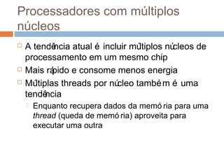Processadores com múltiplos
núcleos
 A tendência atual é incluir múltiplos núcleos de
processamento em um mesmo chip
 Mais rápido e consome menos energia
 Múltiplas threads por núcleo também é uma
tendência
 Enquanto recupera dados da memó ria para uma
thread (queda de memó ria) aproveita para
executar uma outra
 