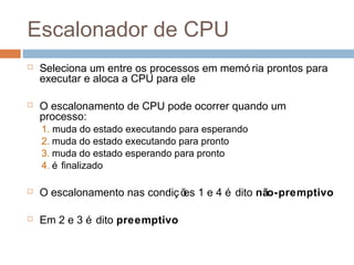 Escalonador de CPU
 Seleciona um entre os processos em memó ria prontos para
executar e aloca a CPU para ele
 O escalonamento de CPU pode ocorrer quando um
processo:
1. muda do estado executando para esperando
2. muda do estado executando para pronto
3. muda do estado esperando para pronto
4. é finalizado
 O escalonamento nas condições 1 e 4 é dito não-premptivo
 Em 2 e 3 é dito preemptivo
 