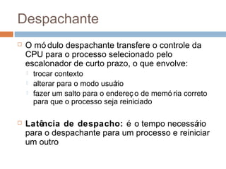 Despachante
 O mó dulo despachante transfere o controle da
CPU para o processo selecionado pelo
escalonador de curto prazo, o que envolve:
 trocar contexto
 alterar para o modo usuário
 fazer um salto para o endereç o de memó ria correto
para que o processo seja reiniciado
 Latência de despacho: é o tempo necessário
para o despachante para um processo e reiniciar
um outro
 