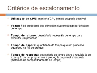 Critérios de escalonamento
 Utilizaç ão de CPU: manter a CPU o mais ocupada possível
 Vazão: # de processos que concluem sua execuç ão por unidade
de tempo
 Tempo de retorno: quantidade necessária de tempo para
executar um processo
 Tempo de espera: quantidade de tempo que um processo
aguardou na fila de prontos
 Tempo de resposta: quantidade de tempo entre a requisiç ão de
execuç ão de um programa e a produç ão da primeira resposta
(sistemas de compartilhamento de tempo)
 