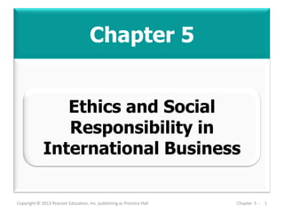 Chapter 5
Copyright © 2013 Pearson Education, Inc. publishing as Prentice Hall Chapter 5 - 1
Ethics and Social
Responsibility in
International Business
 