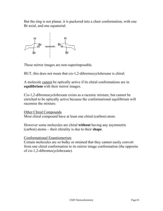 But the ring is not planar, it is puckered into a chair conformation, with one
Br axial, and one equatorial.

H

H
Br
H
Br

Br
H
Br

These mirror images are non-superimposable.
BUT, this does not mean that cis-1,2-dibromocyclohexane is chiral:
A molecule cannot be optically active if its chiral conformations are in
equilibrium with their mirror images.
Cis-1,2-dibromocyclohexane exists as a racemic mixture, but cannot be
enriched to be optically active because the conformational equilibrium will
racemise the mixture.
Other Chiral Compounds
Most chiral compound have at least one chiral (carbon) atom.
However some molecules are chiral without having any asymmetric
(carbon) atoms – their chirality is due to their shape.
Conformational Enantiomerism
Certain molecules are so bulky or strained that they cannot easily convert
from one chiral conformation to its mirror image conformation (the opposite
of cis-1,2-dibromocyclohexane).

Ch05 Stereochemistry

Page10

 