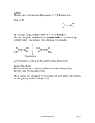 Allenes
This is a class of compounds that contain a C=C=C bonding unit.
Figure 5-18
H

H
C C C

H

H

The middle C is sp, and the outer two C’s are sp2 hybridized.
The two contiguous π bonds must lie perpendicular to each other for p
orbital overlap – thus the ends of an allene are perpendicular.

H
C C C
H3C

CH3
H

H3C
H

H
C C C
CH3

Enantiomers

2,3-Pentadiene is chiral even though there are no chiral atoms.
Fischer projections
We have already seen 3 dimensional representations using wedges,
Sawhorse and Newman projections.
These become less convenient for molecules with many chiral carbon atoms,
and we typically use Fischer Projections.

Ch05 Stereochemistry

Page12

 