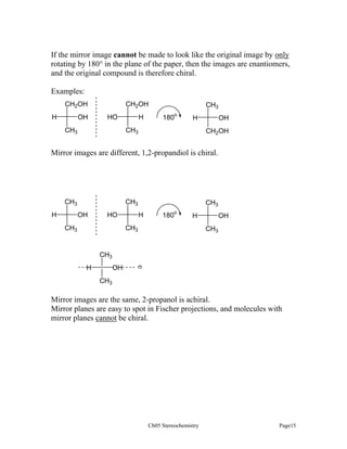 If the mirror image cannot be made to look like the original image by only
rotating by 180° in the plane of the paper, then the images are enantiomers,
and the original compound is therefore chiral.
Examples:
CH2OH
OH

H

CH2OH
H

HO

CH3

CH3
180o

OH

H

CH3

CH2OH

Mirror images are different, 1,2-propandiol is chiral.

CH3

CH3
H

OH

HO

CH3

CH3
H

180o

H

CH3

OH
CH3

CH3
H

OH

σ

CH3

Mirror images are the same, 2-propanol is achiral.
Mirror planes are easy to spot in Fischer projections, and molecules with
mirror planes cannot be chiral.

Ch05 Stereochemistry

Page15

 
