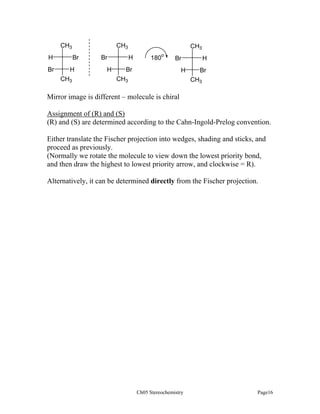 CH3

CH3
H
Br

Br
H
CH3

Br
H

CH3
H

180o

Br

Br

H

CH3

H
Br
CH3

Mirror image is different – molecule is chiral
Assignment of (R) and (S)
(R) and (S) are determined according to the Cahn-Ingold-Prelog convention.
Either translate the Fischer projection into wedges, shading and sticks, and
proceed as previously.
(Normally we rotate the molecule to view down the lowest priority bond,
and then draw the highest to lowest priority arrow, and clockwise = R).
Alternatively, it can be determined directly from the Fischer projection.

Ch05 Stereochemistry

Page16

 