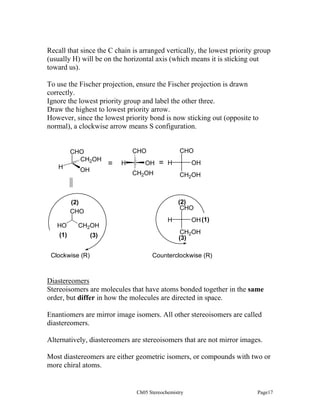 Recall that since the C chain is arranged vertically, the lowest priority group
(usually H) will be on the horizontal axis (which means it is sticking out
toward us).
To use the Fischer projection, ensure the Fischer projection is drawn
correctly.
Ignore the lowest priority group and label the other three.
Draw the highest to lowest priority arrow.
However, since the lowest priority bond is now sticking out (opposite to
normal), a clockwise arrow means S configuration.

CHO
CH2OH
H

OH

CHO

CHO

=

H

OH

=

H

CH2OH

CH2OH

(2)
CHO

(2)
CHO

HO
(1)

CH2OH

Clockwise (R)

OH

(3)

OH (1)

H

CH2OH
(3)
Counterclockwise (R)

Diastereomers
Stereoisomers are molecules that have atoms bonded together in the same
order, but differ in how the molecules are directed in space.
Enantiomers are mirror image isomers. All other stereoisomers are called
diastereomers.
Alternatively, diastereomers are stereoisomers that are not mirror images.
Most diastereomers are either geometric isomers, or compounds with two or
more chiral atoms.

Ch05 Stereochemistry

Page17

 