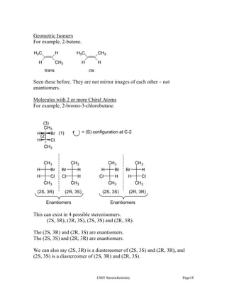 Geometric Isomers
For example, 2-butene.
H3C

H3C

H

H

CH3

H

CH3
trans

H
cis

Seen these before. They are not mirror images of each other – not
enantiomers.
Molecules with 2 or more Chiral Atoms
For example, 2-bromo-3-chlorobutane.

(3)
CH3
H
Br (1)
(2)
H
Cl
CH3

CH3
H
Br
H
Cl
CH3
(2S, 3R)

= (S) configuration at C-2

CH3
H
H
CH3

CH3
H
Br
Cl
H
CH3

CH3
Br
H
H
Cl
CH3

(2R, 3S)

(2S, 3S)

(2R, 3R)

Br
Cl

Enantiomers

Enantiomers

This can exist in 4 possible stereoisomers.
(2S, 3R), (2R, 3S), (2S, 3S) and (2R, 3R).
The (2S, 3R) and (2R, 3S) are enantiomers.
The (2S, 3S) and (2R, 3R) are enantiomers.
We can also say (2S, 3R) is a diastereomer of (2S, 3S) and (2R, 3R), and
(2S, 3S) is a diastereomer of (2S, 3R) and (2R, 3S).

Ch05 Stereochemistry

Page18

 