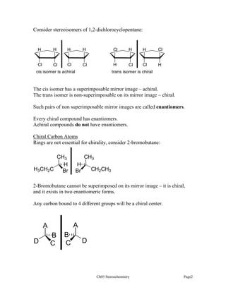 Consider stereoisomers of 1,2-dichlorocyclopentane:

H

H

H

H

Cl

H

H

Cl

Cl

Cl

Cl

Cl

H

Cl

Cl

H

cis isomer is achiral

trans isomer is chiral

The cis isomer has a superimposable mirror image – achiral.
The trans isomer is non-superimposable on its mirror image – chiral.
Such pairs of non superimposable mirror images are called enantiomers.
Every chiral compound has enantiomers.
Achiral compounds do not have enantiomers.
Chiral Carbon Atoms
Rings are not essential for chirality, consider 2-bromobutane:

CH3
H
H3CH2C
Br

CH3
H
Br

CH2CH3

2-Bromobutane cannot be superimposed on its mirror image – it is chiral,
and it exists in two enantiomeric forms.
Any carbon bound to 4 different groups will be a chiral center.

A

A
D

B
C

B
C

D

Ch05 Stereochemistry

Page2

 