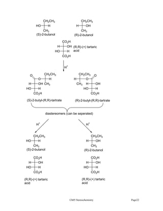 CH2CH3
HO

CH2CH3

H

H

CH3
(S)-2-butanol

OH

CH3
(R)-2-butanol

CO2H
H
OH (R,R)-(+) tartaric
HO
H acid
CO2H
H+
CH2CH3

O
O
H
HO

H

OH CH3
H
CO2H

(S)-2-butyl-(R,R)-tartrate

CH2CH3
H
O
CH3 H
HO

O
OH
H
CO2H

(R)-2-butyl-(R,R)-tartrate

diastereomers (can be seperated)
H+

H+

CH2CH3
HO

H

CH3
(S)-2-butanol
CO2H
H
HO

OH
H
CO2H

(R,R)-(+) tartaric
acid

CH2CH3
H

OH

CH3
(R)-2-butanol
CO2H
H
OH
HO
H
CO2H
(R,R)-(+) tartaric
acid

Ch05 Stereochemistry

Page22

 