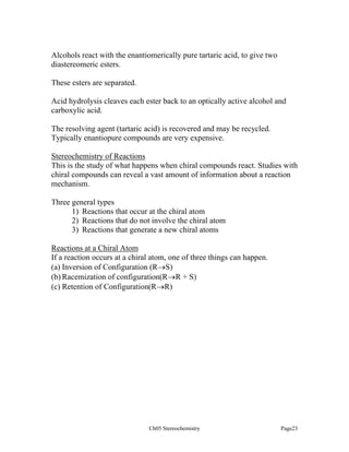 Alcohols react with the enantiomerically pure tartaric acid, to give two
diastereomeric esters.
These esters are separated.
Acid hydrolysis cleaves each ester back to an optically active alcohol and
carboxylic acid.
The resolving agent (tartaric acid) is recovered and may be recycled.
Typically enantiopure compounds are very expensive.
Stereochemistry of Reactions
This is the study of what happens when chiral compounds react. Studies with
chiral compounds can reveal a vast amount of information about a reaction
mechanism.
Three general types
1) Reactions that occur at the chiral atom
2) Reactions that do not involve the chiral atom
3) Reactions that generate a new chiral atoms
Reactions at a Chiral Atom
If a reaction occurs at a chiral atom, one of three things can happen.
(a) Inversion of Configuration (R→S)
(b) Racemization of configuration(R→R + S)
(c) Retention of Configuration(R→R)

Ch05 Stereochemistry

Page23

 