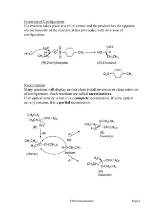 Inversion of Configuration
If a reaction takes place at a chiral center and the product has the opposite
stereochemistry of the reactant, it has proceeded with inversion of
configuration.

H3C
H
CH3CH2

_
H O

CH3

O
CH3

O S
O

HO

(R)-2-butyltosylate

H
CH2CH3

(S)-2-butanol

-O3S

CH3

Racemization
Many reactions will display neither clean (total) inversion or clean retention
of configuration. Such reactions are called racemizations.
If all optical activity is lost it is a complete racemization, if some optical
activity remains, it is a partial racemization.
CH3CH2

CH(CH3)2

H3C
(R)

Br
-Br

CH3CH2

-

+
C CH(CH3)2
H3C

(planar)

O-CH2CH3

CH3CH2
H3C

CH(CH3)2
(S)
Inversion

+

-H
top

H-O-CH2CH3
bottom
-H+

H3C
CH3CH2

CH(CH3)2
O-CH2CH3

(R)
Retention

Ch05 Stereochemistry

Page24

 