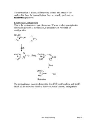 The carbocation is planar, and therefore achiral. The attack of the
nucleophile from the top and bottom faces are equally preferred – a
racemate is produced.
Retention of Configuration
This is the least common type of reaction. When a product maintains the
same configuration as the reactant, it proceeds with retention of
configuration.
CH3CH2
H
OH
H3C

Cl
S O
Cl

-HCl
Cl
CH3CH2
S O
H
O
H3C

Slow

CH3CH2
H +
H3C

Cl
_

O

S O

Fast
CH3CH2
H
Cl
H3C

+SO2

Retention

The product is not racemized since the slow C-O bond breaking and fast Cl
attack do not allow the cation to achieve a planar (achiral) arrangement.

Ch05 Stereochemistry

Page25

 