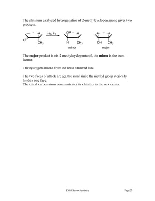 The platinum catalyzed hydrogenation of 2-methylcyclopentanone gives two
products.
H
O

CH3

H2, Pt

OH

H

H

H

H

CH3

OH

CH3

minor

major

The major product is cis-2-methylcyclopentanol, the minor is the trans
isomer.
The hydrogen attacks from the least hindered side.
The two faces of attack are not the same since the methyl group sterically
hinders one face.
The chiral carbon atom communicates its chirality to the new center.

Ch05 Stereochemistry

Page27

 