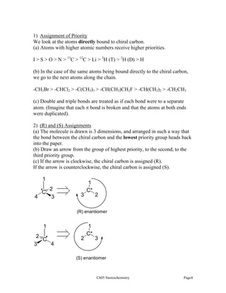 1) Assignment of Priority
We look at the atoms directly bound to chiral carbon.
(a) Atoms with higher atomic numbers receive higher priorities.
I > S > O > N > 13C > 12C > Li > 3H (T) > 2H (D) > H
(b) In the case of the same atoms being bound directly to the chiral carbon,
we go to the next atoms along the chain.
-CH2Br > -CHCl2 > -C(CH3)3 > -CH(CH3)CH2F > -CH(CH3)2 > -CH2CH3
(c) Double and triple bonds are treated as if each bond were to a separate
atom. (Imagine that each π bond is broken and that the atoms at both ends
were duplicated).
2) (R) and (S) Assignments
(a) The molecule is drawn is 3 dimensions, and arranged in such a way that
the bond between the chiral carbon and the lowest priority group heads back
into the paper.
(b) Draw an arrow from the group of highest priority, to the second, to the
third priority group.
(c) If the arrow is clockwise, the chiral carbon is assigned (R).
If the arrow is counterclockwise, the chiral carbon is assigned (S).

1
*C 2
4
3

3

1
C*

2

(R) enantiomer

1
2 *
C
4
3

2

1
C*

3

(S) enantiomer

Ch05 Stereochemistry

Page4

 