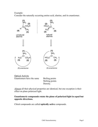 Example:
Consider the naturally occurring amino acid, alanine, and its enantiomer.
(1)
NH2
H

*C

(4)

(2)
CO2H

(2)
HO2C

CH3
(3)

(1)
NH2

H3C
(3)

unnatural
alanine

(1)
NH2
C*
H3C
CO2H
(3)
(2)

(R) enantiomer

Optical Activity
Enantiomers have the same

C*

H
(4)

natural
alanine

(1)
NH2
C*
HO2C
CH3
(3)
(2)

(S) enantiomer

Boiling points
Melting points
Density.

Almost all their physical properties are identical, but one exception is their
effect on plane polarized light.
Enantiomeric compounds rotate the plane of polarized light in equal but
opposite directions.
Chiral compounds are called optically active compounds.

Ch05 Stereochemistry

Page5

 