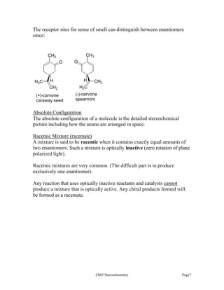 The receptor sites for sense of smell can distinguish between enantiomers
since:

CH3

CH3
O

H3C

H
CH2

(+)-carvone
caraway seed

O

H

CH3

H2C
(-)-carvone
spearmint

Absolute Configuration
The absolute configuration of a molecule is the detailed stereochemical
picture including how the atoms are arranged in space.
Racemic Mixture (racemate)
A mixture is said to be racemic when it contains exactly equal amounts of
two enantiomers. Such a mixture is optically inactive (zero rotation of plane
polarized light).
Racemic mixtures are very common. (The difficult part is to produce
exclusively one enantiomer).
Any reaction that uses optically inactive reactants and catalysts cannot
produce a mixture that is optically active. Any chiral products formed will
be formed as a racemate.

Ch05 Stereochemistry

Page7

 