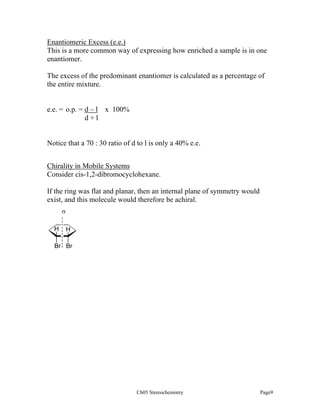 Enantiomeric Excess (e.e.)
This is a more common way of expressing how enriched a sample is in one
enantiomer.
The excess of the predominant enantiomer is calculated as a percentage of
the entire mixture.

e.e. = o.p. = d – l x 100%
d+l

Notice that a 70 : 30 ratio of d to l is only a 40% e.e.
Chirality in Mobile Systems
Consider cis-1,2-dibromocyclohexane.
If the ring was flat and planar, then an internal plane of symmetry would
exist, and this molecule would therefore be achiral.
σ
H

H

Br Br

Ch05 Stereochemistry

Page9

 