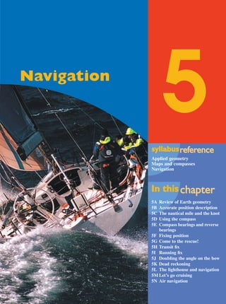 Maths A Yr 12 - Ch. 05 Page 231 Friday, September 13, 2002 9:22 AM

5

Navigation

syllabus reference
eference
Applied geometry
Maps and compasses
Navigation

In this chapter
chapter
5A
5B
5C
5D
5E

Review of Earth geometry
Accurate position description
The nautical mile and the knot
Using the compass
Compass bearings and reverse
bearings
5F Fixing position
5G Come to the rescue!
5H Transit ﬁx
5I Running ﬁx
5J Doubling the angle on the bow
5K Dead reckoning
5L The lighthouse and navigation
5M Let’s go cruising
5N Air navigation

 