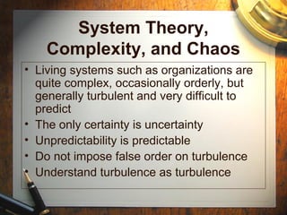 System Theory,
Complexity, and Chaos
• Living systems such as organizations are
quite complex, occasionally orderly, but
generally turbulent and very difficult to
predict
• The only certainty is uncertainty
• Unpredictability is predictable
• Do not impose false order on turbulence
• Understand turbulence as turbulence
 