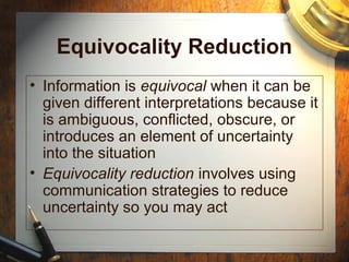 Equivocality Reduction
• Information is equivocal when it can be
given different interpretations because it
is ambiguous, conflicted, obscure, or
introduces an element of uncertainty
into the situation
• Equivocality reduction involves using
communication strategies to reduce
uncertainty so you may act
 