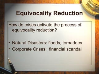 Equivocality Reduction
How do crises activate the process of
equivocality reduction?
• Natural Disasters: floods, tornadoes
• Corporate Crises: financial scandal
 