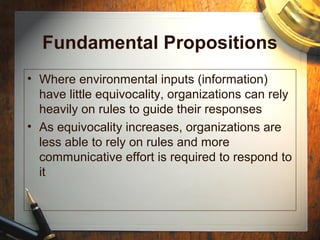 Fundamental Propositions
• Where environmental inputs (information)
have little equivocality, organizations can rely
heavily on rules to guide their responses
• As equivocality increases, organizations are
less able to rely on rules and more
communicative effort is required to respond to
it
 