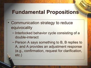 Fundamental Propositions
• Communication strategy to reduce
equivocality
– Interlocked behavior cycle consisting of a
double-interact
– Person A says something to B, B replies to
A, and A provides an adjustment response
(e.g., confirmation, request for clarification,
etc.)
 