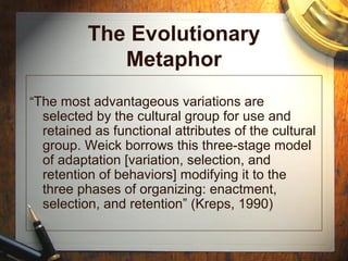 The Evolutionary
Metaphor
“The most advantageous variations are
selected by the cultural group for use and
retained as functional attributes of the cultural
group. Weick borrows this three-stage model
of adaptation [variation, selection, and
retention of behaviors] modifying it to the
three phases of organizing: enactment,
selection, and retention” (Kreps, 1990)
 