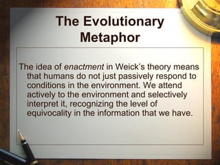 The Evolutionary
Metaphor
The idea of enactment in Weick’s theory means
that humans do not just passively respond to
conditions in the environment. We attend
actively to the environment and selectively
interpret it, recognizing the level of
equivocality in the information that we have.
 