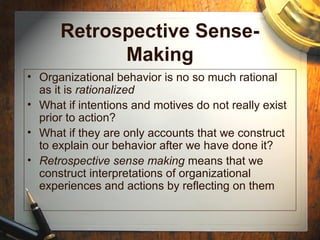 Retrospective Sense-
Making
• Organizational behavior is no so much rational
as it is rationalized
• What if intentions and motives do not really exist
prior to action?
• What if they are only accounts that we construct
to explain our behavior after we have done it?
• Retrospective sense making means that we
construct interpretations of organizational
experiences and actions by reflecting on them
 