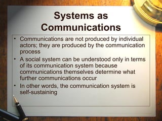Systems as
Communications
• Communications are not produced by individual
actors; they are produced by the communication
process
• A social system can be understood only in terms
of its communication system because
communications themselves determine what
further communications occur
• In other words, the communication system is
self-sustaining
 