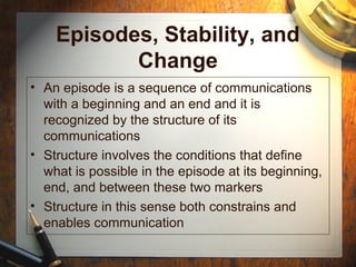Episodes, Stability, and
Change
• An episode is a sequence of communications
with a beginning and an end and it is
recognized by the structure of its
communications
• Structure involves the conditions that define
what is possible in the episode at its beginning,
end, and between these two markers
• Structure in this sense both constrains and
enables communication
 