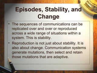 Episodes, Stability, and
Change
• The sequences of communications can be
replicated over and over or reproduced
across a wide range of situations within a
system. This is stability.
• Reproduction is not just about stability. It is
also about change. Communication systems
generate mutations, then select and retain
those mutations that are adaptive.
 