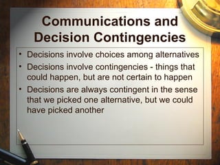 Communications and
Decision Contingencies
• Decisions involve choices among alternatives
• Decisions involve contingencies - things that
could happen, but are not certain to happen
• Decisions are always contingent in the sense
that we picked one alternative, but we could
have picked another
 