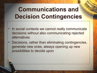 Communications and
Decision Contingencies
• In social contexts we cannot really communicate
decisions without also communicating rejected
alternatives
• Decisions, rather than eliminating contingencies,
generate new ones, always opening up new
possibilities to decide upon
 
