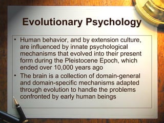 Evolutionary Psychology
• Human behavior, and by extension culture,
are influenced by innate psychological
mechanisms that evolved into their present
form during the Pleistocene Epoch, which
ended over 10,000 years ago
• The brain is a collection of domain-general
and domain-specific mechanisms adapted
through evolution to handle the problems
confronted by early human beings
 