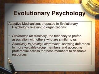 Evolutionary Psychology
Adaptive Mechanisms proposed in Evolutionary
Psychology relevant to organizations:
• Preference for similarity, the tendency to prefer
association with others who are similar to us
• Sensitivity to prestige hierarchies, showing deference
to more valuable group members and accepting
preferential access for those members to desirable
resources
 