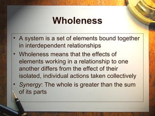 Wholeness
• A system is a set of elements bound together
in interdependent relationships
• Wholeness means that the effects of
elements working in a relationship to one
another differs from the effect of their
isolated, individual actions taken collectively
• Synergy: The whole is greater than the sum
of its parts
 