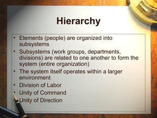 Hierarchy
• Elements (people) are organized into
subsystems
• Subsystems (work groups, departments,
divisions) are related to one another to form the
system (entire organization)
• The system itself operates within a larger
environment
• Division of Labor
• Unity of Command
• Unity of Direction
 