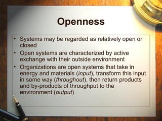 Openness
• Systems may be regarded as relatively open or
closed
• Open systems are characterized by active
exchange with their outside environment
• Organizations are open systems that take in
energy and materials (input), transform this input
in some way (throughout), then return products
and by-products of throughput to the
environment (output)
 