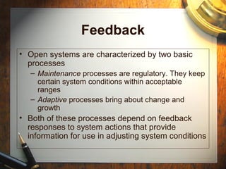 Feedback
• Open systems are characterized by two basic
processes
– Maintenance processes are regulatory. They keep
certain system conditions within acceptable
ranges
– Adaptive processes bring about change and
growth
• Both of these processes depend on feedback
responses to system actions that provide
information for use in adjusting system conditions
 