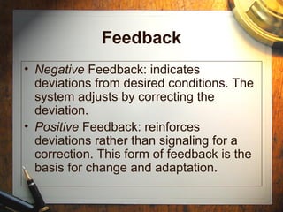 Feedback
• Negative Feedback: indicates
deviations from desired conditions. The
system adjusts by correcting the
deviation.
• Positive Feedback: reinforces
deviations rather than signaling for a
correction. This form of feedback is the
basis for change and adaptation.
 