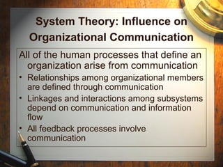System Theory: Influence on
Organizational Communication
All of the human processes that define an
organization arise from communication
• Relationships among organizational members
are defined through communication
• Linkages and interactions among subsystems
depend on communication and information
flow
• All feedback processes involve
communication
 