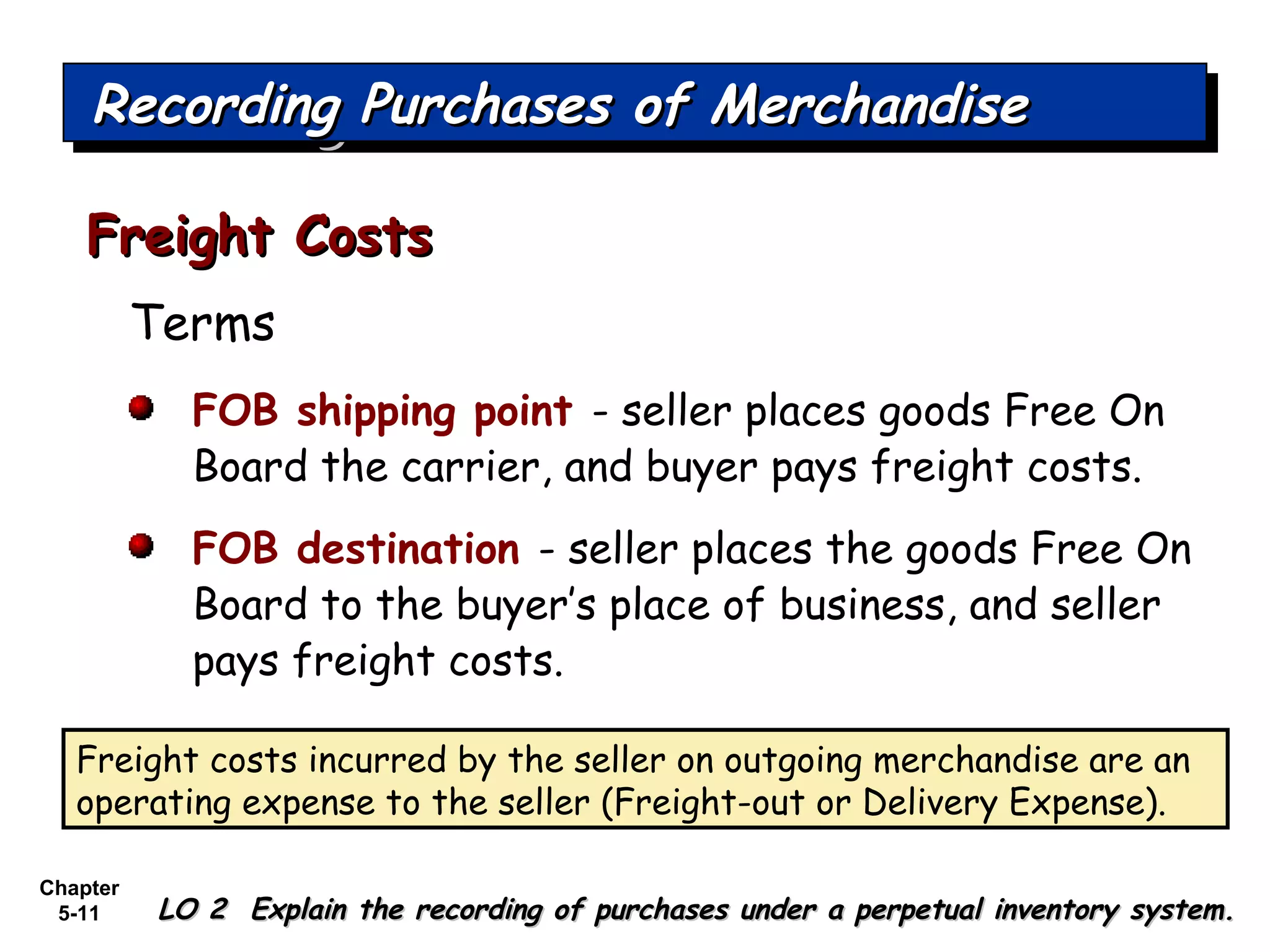 Chapter
5-11
Terms
FOB shipping point - seller places goods Free On
Board the carrier, and buyer pays freight costs.
FOB destination - seller places the goods Free On
Board to the buyer’s place of business, and seller
pays freight costs.
Freight CostsFreight Costs
Recording Purchases of MerchandiseRecording Purchases of MerchandiseRecording Purchases of MerchandiseRecording Purchases of Merchandise
LO 2 Explain the recording of purchases under a perpetual inventory system.LO 2 Explain the recording of purchases under a perpetual inventory system.
Freight costs incurred by the seller on outgoing merchandise are an
operating expense to the seller (Freight-out or Delivery Expense).
 