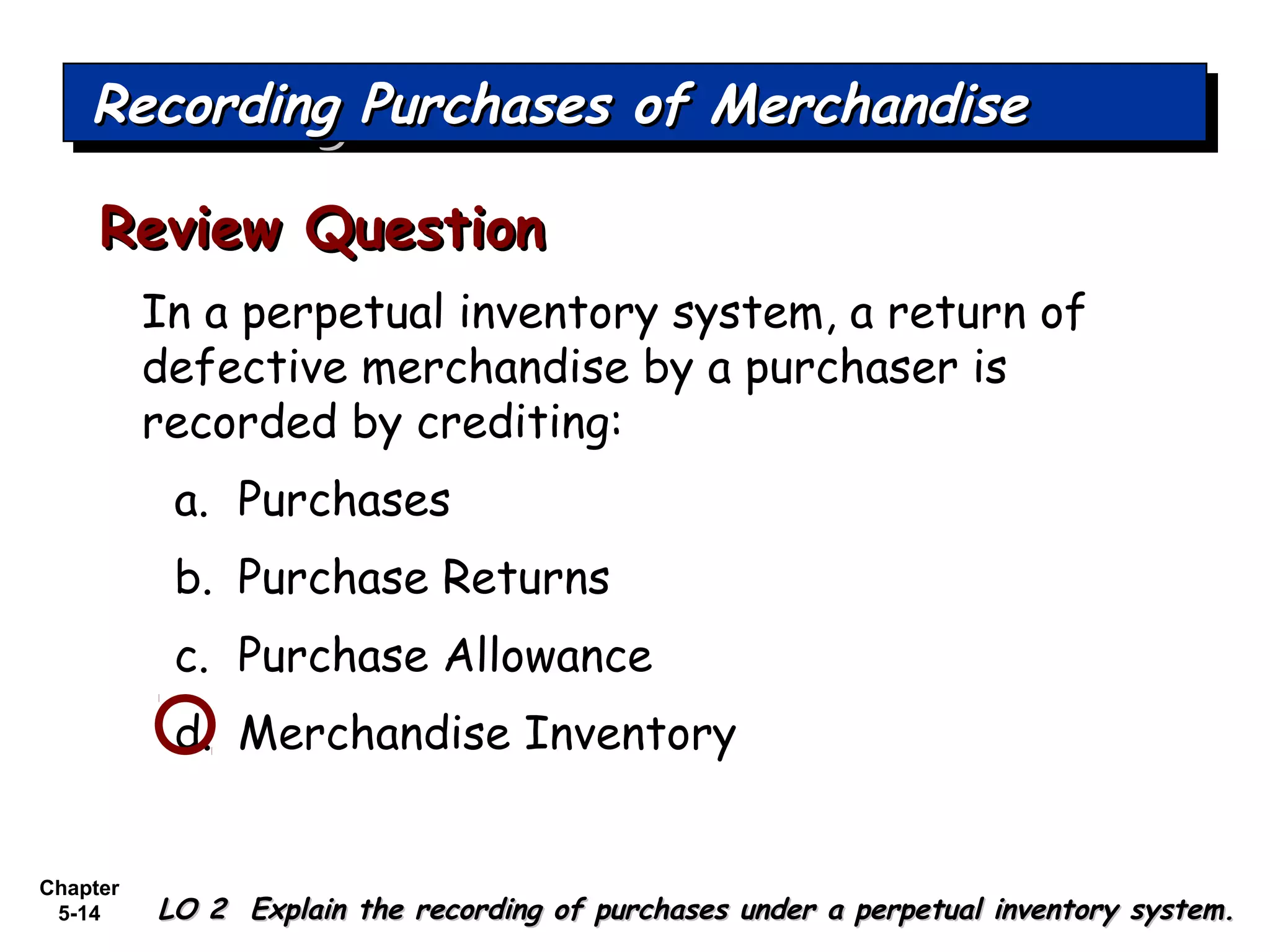 Chapter
5-14
In a perpetual inventory system, a return of
defective merchandise by a purchaser is
recorded by crediting:
a. Purchases
b. Purchase Returns
c. Purchase Allowance
d. Merchandise Inventory
Review QuestionReview Question
Recording Purchases of MerchandiseRecording Purchases of MerchandiseRecording Purchases of MerchandiseRecording Purchases of Merchandise
LO 2 Explain the recording of purchases under a perpetual inventory system.LO 2 Explain the recording of purchases under a perpetual inventory system.
 